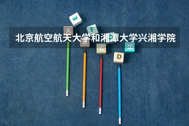 北京航空航天大学和湘潭大学兴湘学院录取分数对比