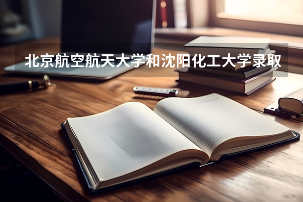 北京航空航天大学和沈阳化工大学录取分数对比