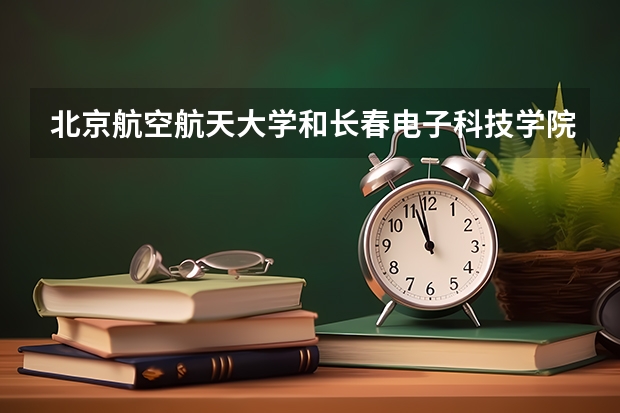北京航空航天大学和长春电子科技学院录取分数对比