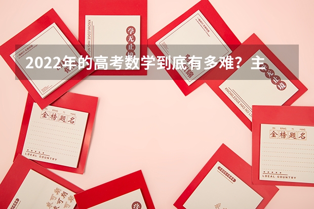 2022年的高考数学到底有多难？主要体现在哪些方面呢？