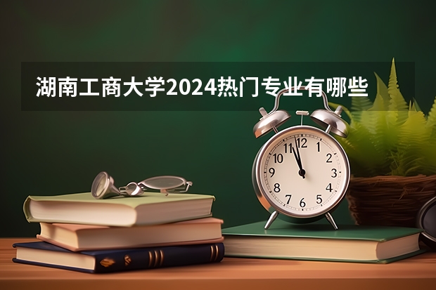 湖南工商大学2024热门专业有哪些？