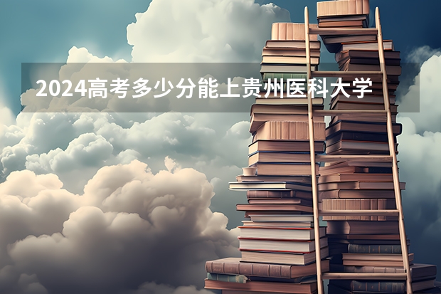 2024高考多少分能上贵州医科大学神奇民族医药学院？