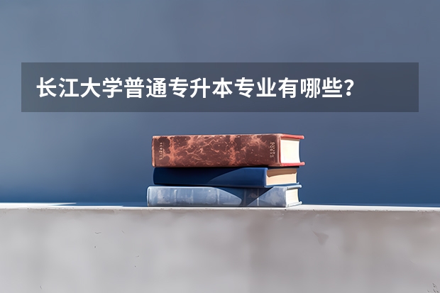 长江大学普通专升本专业有哪些？
