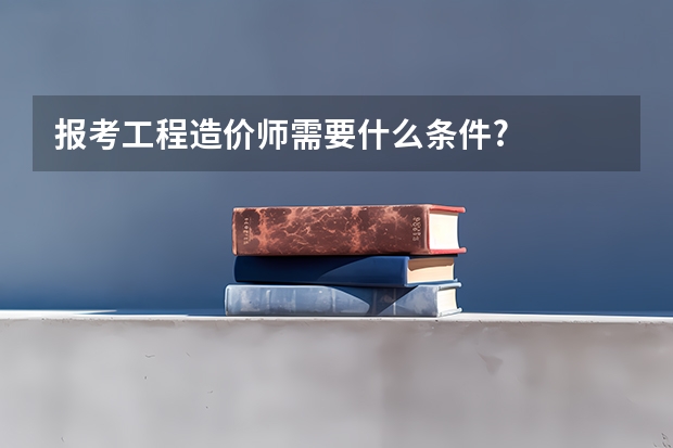报考工程造价师需要什么条件?