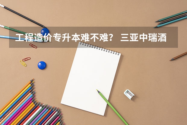 工程造价专升本难不难？ 三亚中瑞酒店管理职业学院招生章程