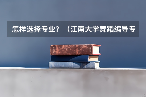 怎样选择专业?(江南大学舞蹈编导专业本科招生简章)