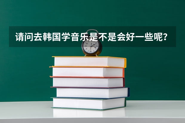 请问去韩国学音乐是不是会好一些呢?韩国留学本科。