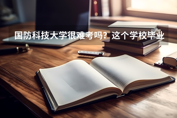 国防科技大学很难考吗？这个学校毕业的学生可以干什么？