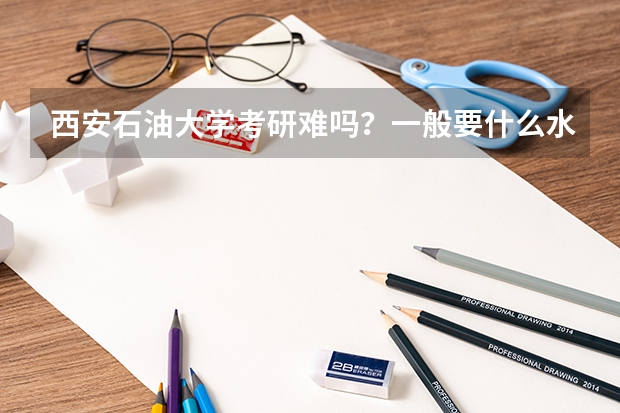 西安石油大学考研难吗?一般要什么水平才可以进入?