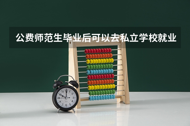 公费师范生毕业后可以去私立学校就业么，还是说必须要去公立学校？（公费师范生毕业后可以去私立学校就业么，还是说必须要去公立学校？）