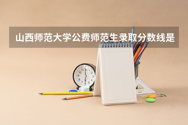 山西师范大学公费师范生录取分数线是多少？