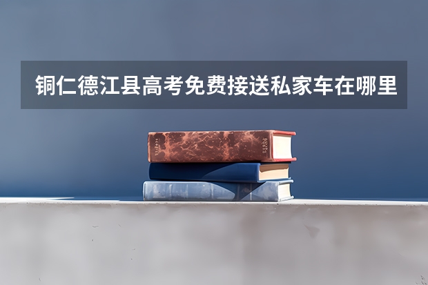 铜仁德江县高考免费接送私家车在哪里申请