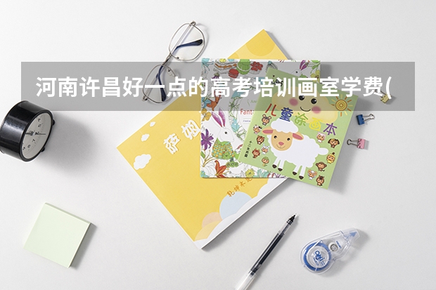 河南许昌好一点的高考培训画室学费(平时和集训的).集训几个月啊?住宿费一般多少啊?吃饭贵么?