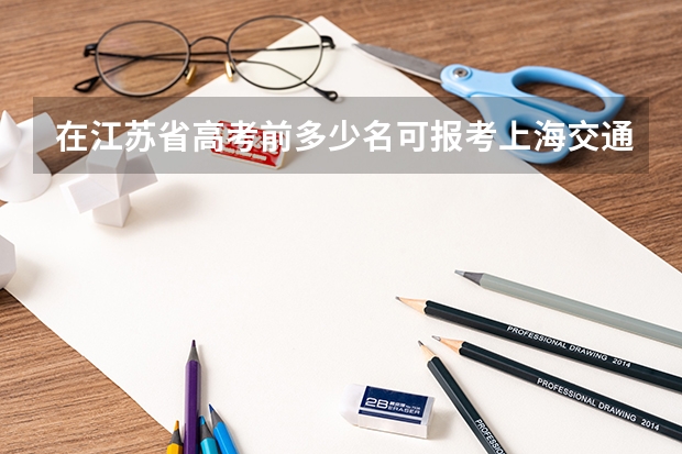 在江苏省高考前多少名可报考上海交通大学（非医学院）？若在江苏省南通市（六县一市）模拟考试中要多少名