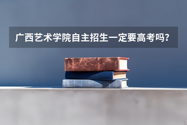 广西艺术学院自主招生一定要高考吗?自主招生可以不用高考吗?