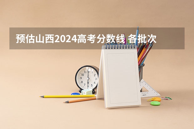 预估山西2024高考分数线 各批次分数线预测（山西2024高考预估分数线公布 各批次分数线预测）