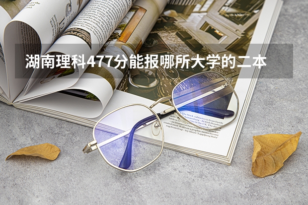 湖南理科477分能报哪所大学的二本（湖南二本公办大学录取分数线）