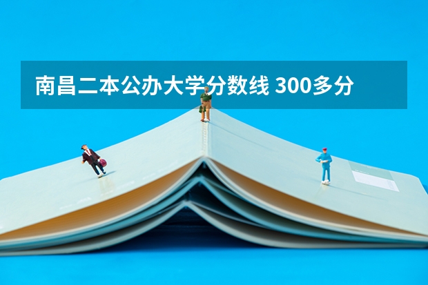 南昌二本公办大学分数线 300多分的公办二本大学，二本大学录取分数线排名