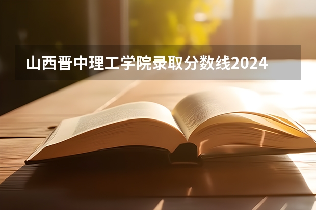 山西晋中理工学院录取分数线2024年是多少分(附各省录取最低分)