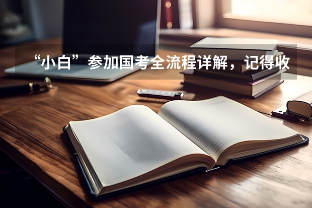 “小白”参加国考全流程详解，记得收藏！（国考公务员2024年报名时间）