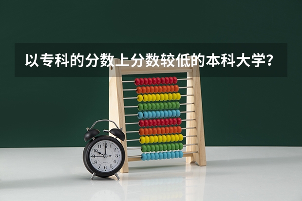 以专科的分数上分数较低的本科大学？ 民办本科录取分数线最低的学校是哪几所？