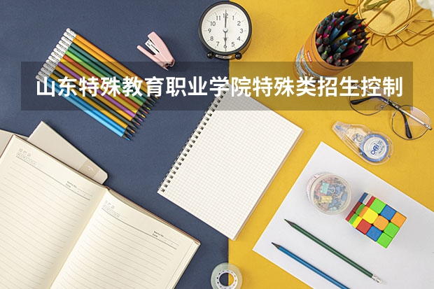 山东特殊教育职业学院特殊类招生控制线是一本么？（高考特殊类型招生）