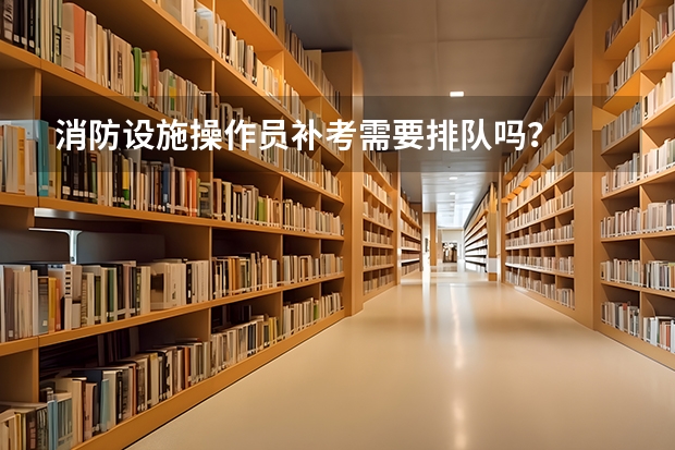 消防设施操作员补考需要排队吗？