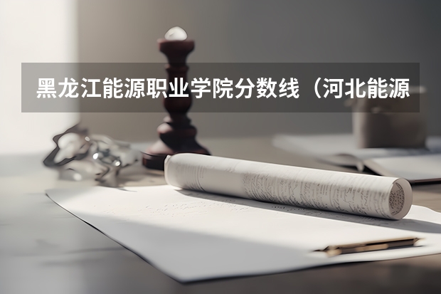 黑龙江能源职业学院分数线（河北能源职业技术学院录取线）