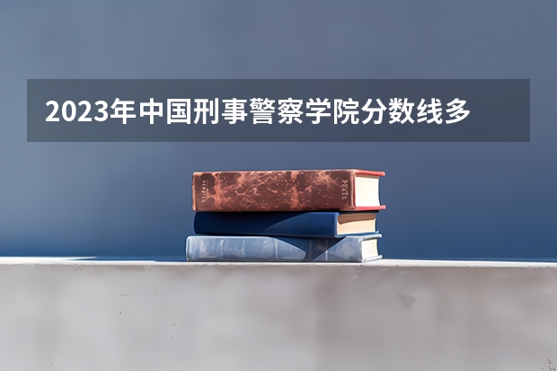 2023年中国刑事警察学院分数线多少啊？