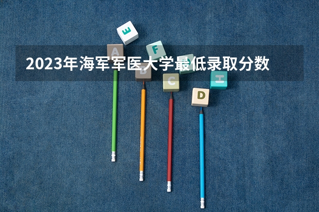 2023年海军军医大学最低录取分数 上海往年录取分数是多少