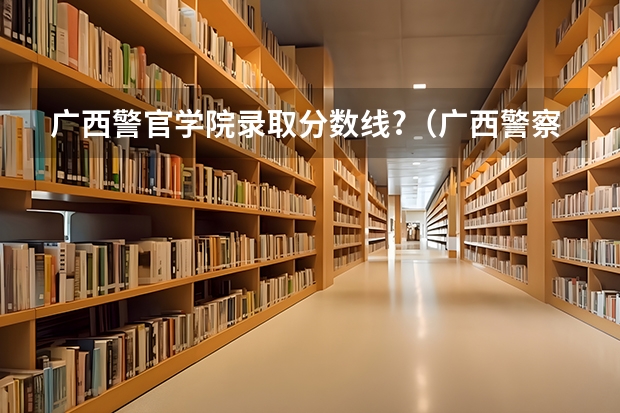 广西警官学院录取分数线?（广西警察学院分数线）