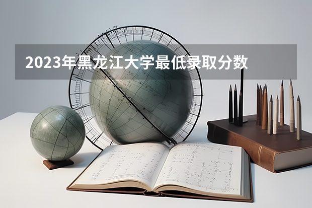 2023年黑龙江大学最低录取分数 黑龙江往年录取分数是多少