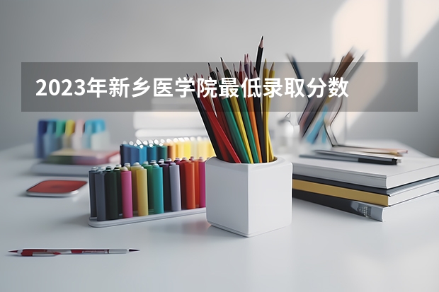 2023年新乡医学院最低录取分数 河南往年录取分数是多少