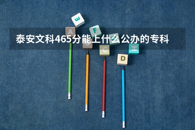 泰安文科465分能上什么公办的专科学校？谢谢！！