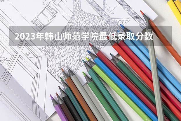 2023年韩山师范学院最低录取分数 广东往年录取分数是多少