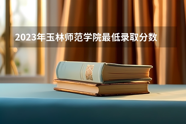 2023年玉林师范学院最低录取分数 广西往年录取分数是多少