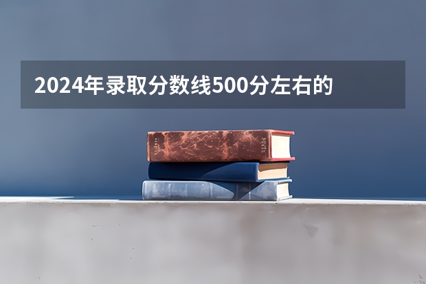 2024年录取分数线500分左右的大学有哪些