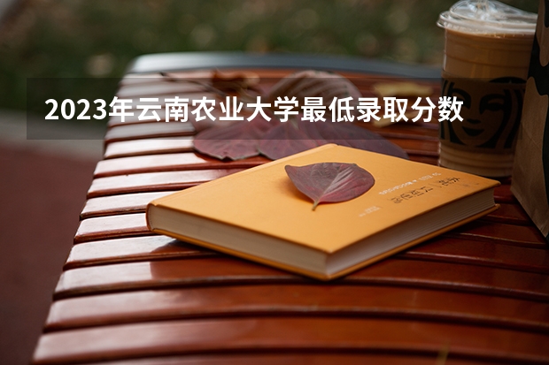2023年云南农业大学最低录取分数 云南往年录取分数是多少