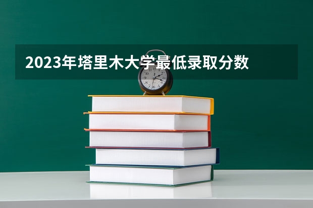 2023年塔里木大学最低录取分数 新疆往年录取分数是多少