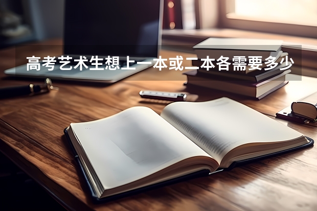 高考艺术生想上一本或二本各需要多少分