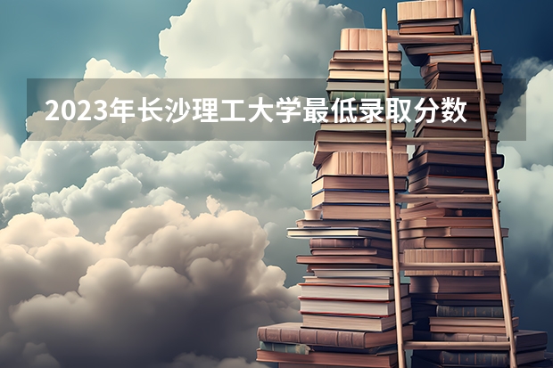 2023年长沙理工大学最低录取分数 湖南往年录取分数是多少