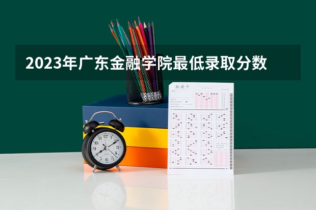 2023年广东金融学院最低录取分数 广东往年录取分数是多少