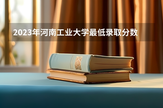2023年河南工业大学最低录取分数 河南往年录取分数是多少