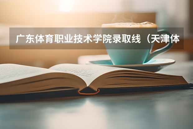 广东体育职业技术学院录取线（天津体育职业学院录取线）