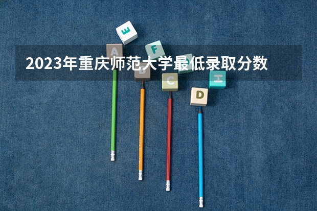 2023年重庆师范大学最低录取分数 重庆往年录取分数是多少