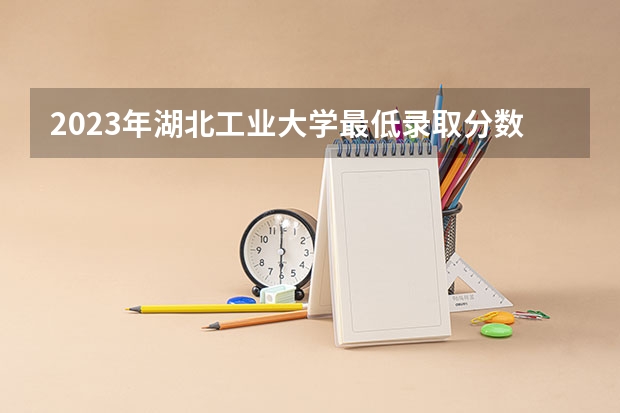 2023年湖北工业大学最低录取分数 湖北往年录取分数是多少