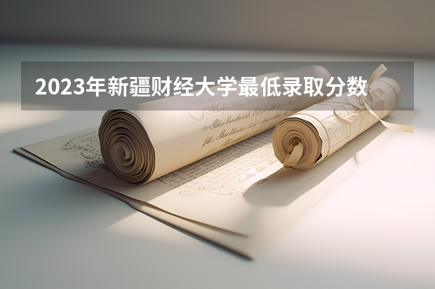 2023年新疆财经大学最低录取分数 新疆往年录取分数是多少