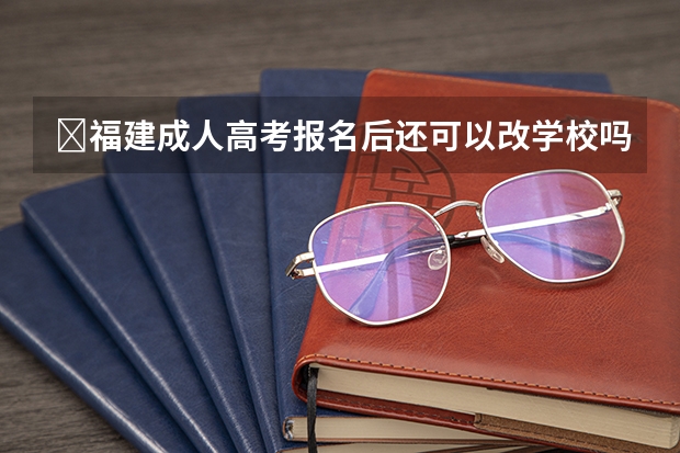 ​福建成人高考报名后还可以改学校吗？