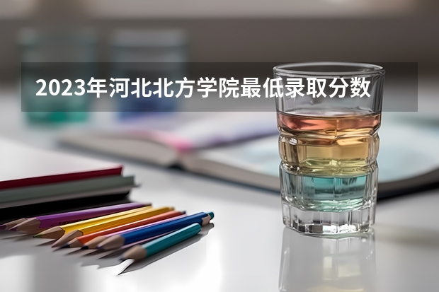 2023年河北北方学院最低录取分数 河北往年录取分数是多少