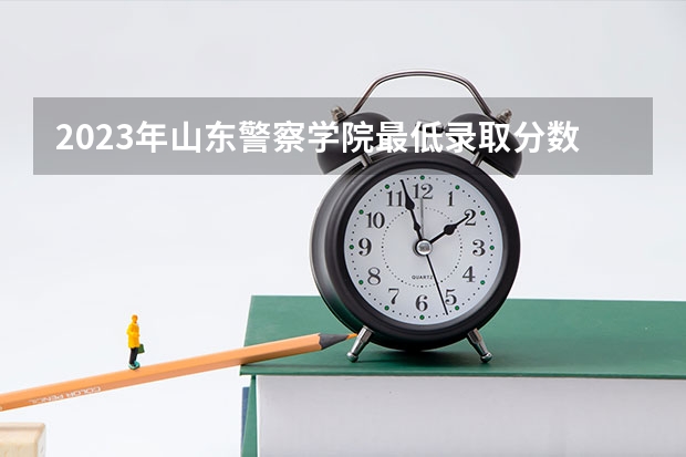 2023年山东警察学院最低录取分数 山东往年录取分数是多少